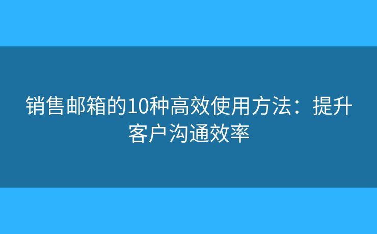 销售邮箱的10种高效使用方法：提升客户沟通效率