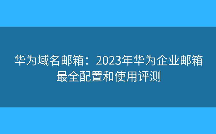 华为域名邮箱：2023年华为企业邮箱最全配置和使用评测