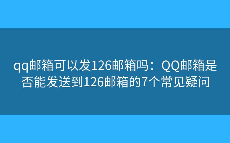 qq邮箱可以发126邮箱吗：QQ邮箱是否能发送到126邮箱的7个常见疑问