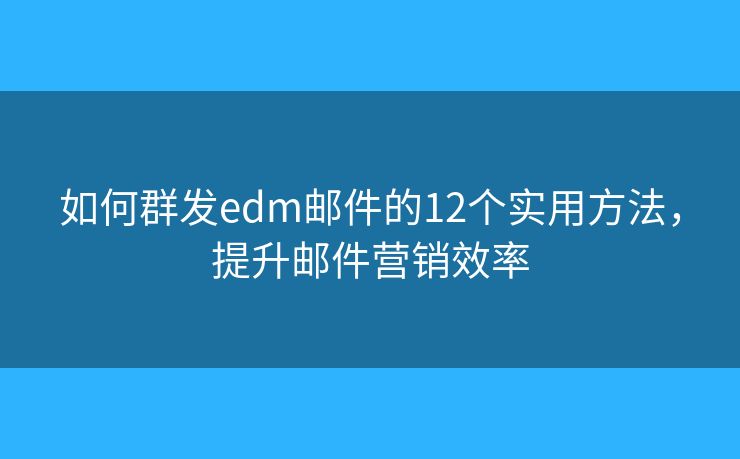 如何群发edm邮件的12个实用方法，提升邮件营销效率