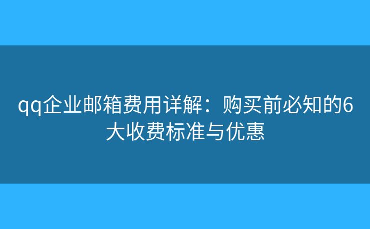 qq企业邮箱费用详解：购买前必知的6大收费标准与优惠