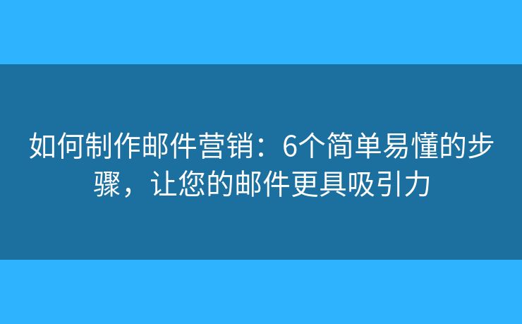 如何制作邮件营销：6个简单易懂的步骤，让您的邮件更具吸引力
