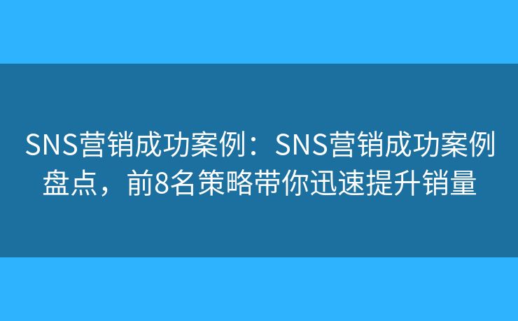 SNS营销成功案例：SNS营销成功案例盘点，前8名策略带你迅速提升销量