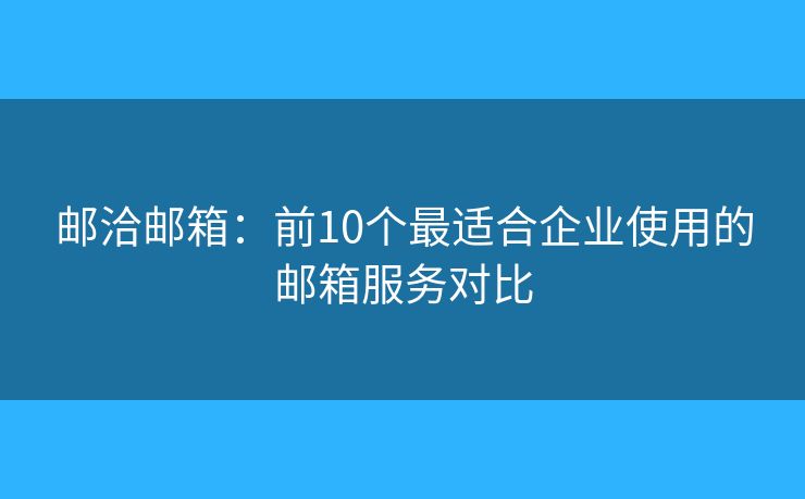 邮洽邮箱：前10个最适合企业使用的邮箱服务对比