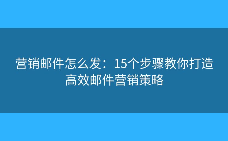 营销邮件怎么发：15个步骤教你打造高效邮件营销策略