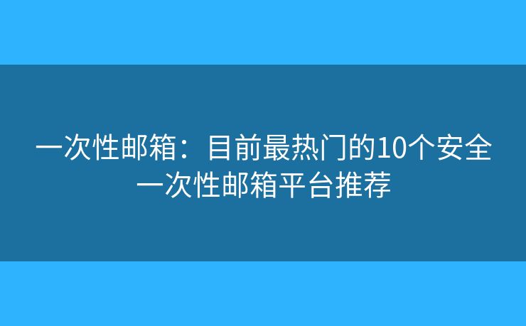 一次性邮箱：目前最热门的10个安全一次性邮箱平台推荐