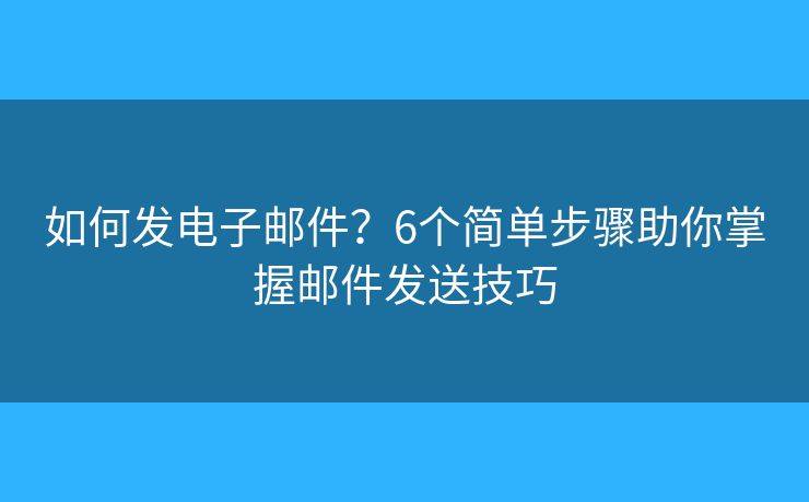 如何发电子邮件？6个简单步骤助你掌握邮件发送技巧