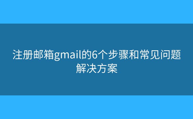 注册邮箱gmail的6个步骤和常见问题解决方案