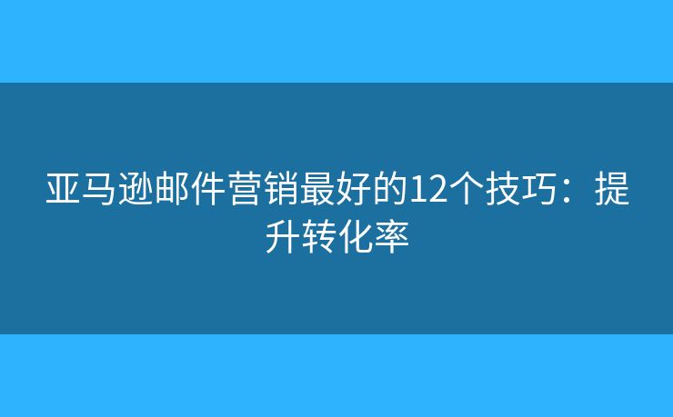 亚马逊邮件营销最好的12个技巧：提升转化率