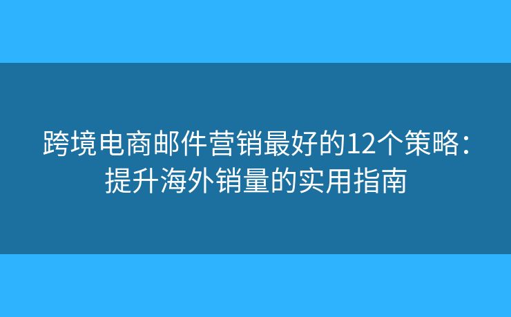 跨境电商邮件营销最好的12个策略：提升海外销量的实用指南