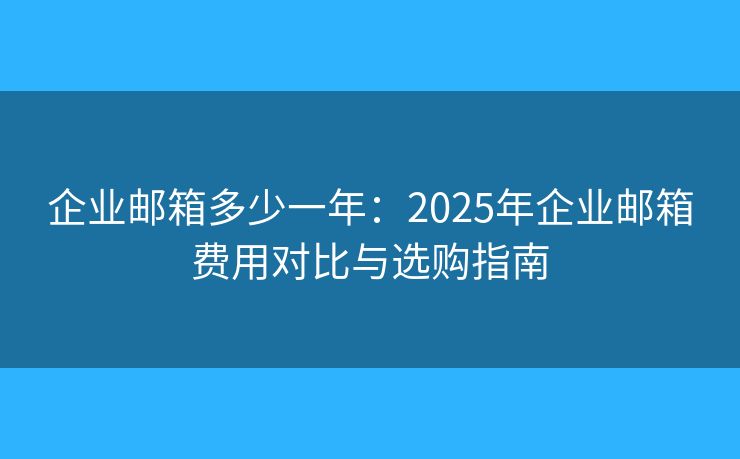 企业邮箱多少一年：2025年企业邮箱费用对比与选购指南