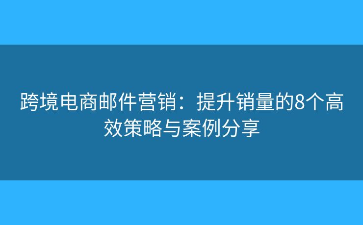 跨境电商邮件营销：提升销量的8个高效策略与案例分享