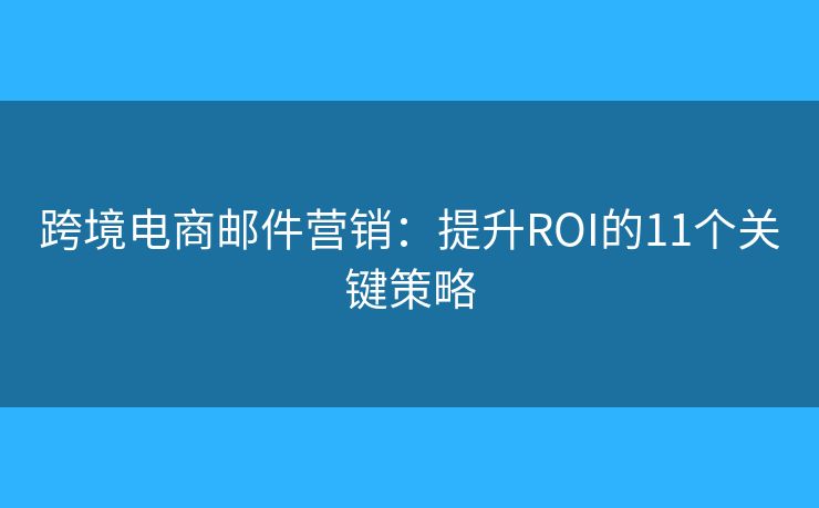 跨境电商邮件营销：提升ROI的11个关键策略