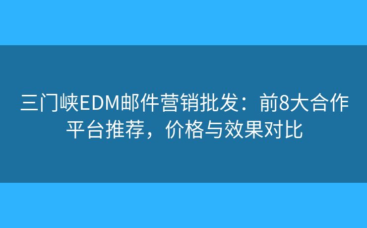 三门峡EDM邮件营销批发：前8大合作平台推荐，价格与效果对比
