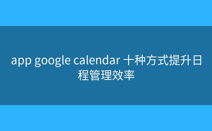 app google calendar 十种方式提升日程管理效率