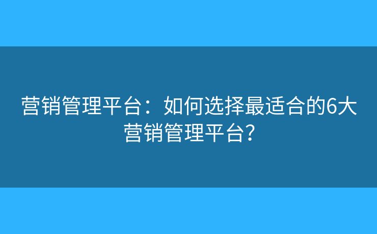 营销管理平台：如何选择最适合的6大营销管理平台？