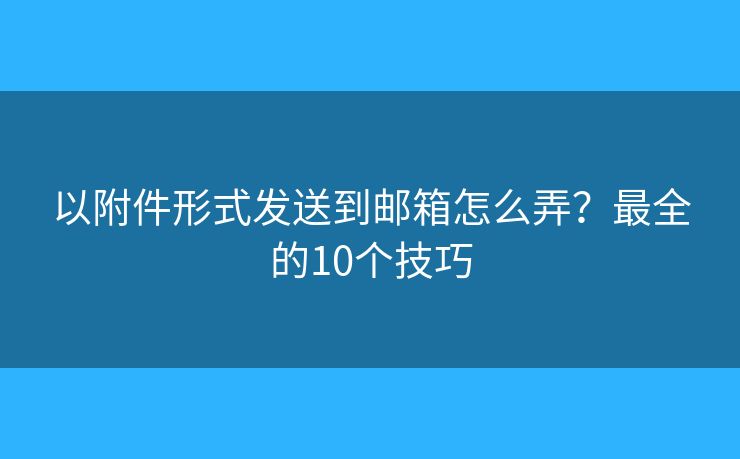 以附件形式发送到邮箱怎么弄？最全的10个技巧