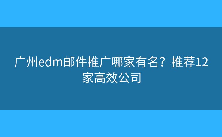 广州edm邮件推广哪家有名？推荐12家高效公司