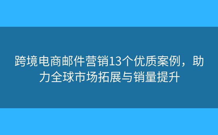 跨境电商邮件营销13个优质案例，助力全球市场拓展与销量提升