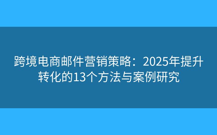 跨境电商邮件营销策略：2025年提升转化的13个方法与案例研究