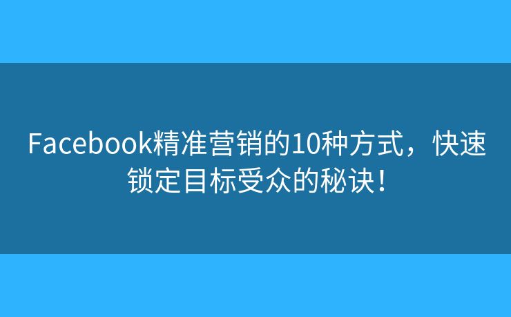 Facebook精准营销的10种方式，快速锁定目标受众的秘诀！