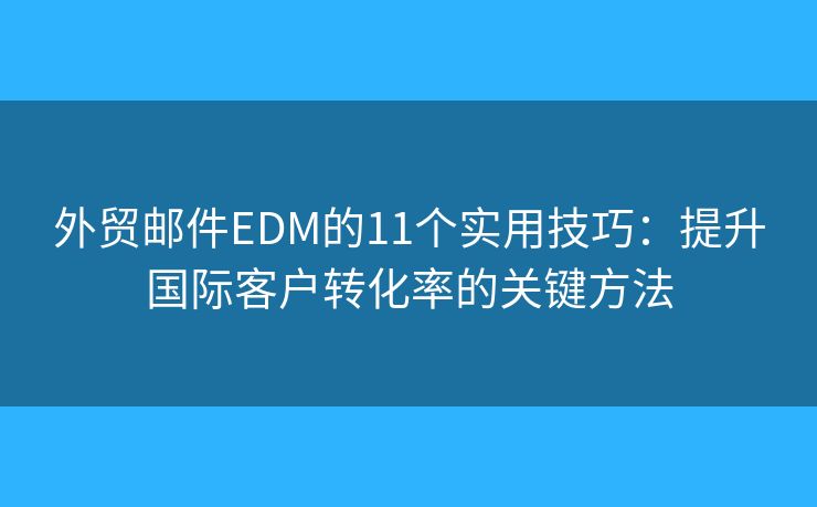 外贸邮件EDM的11个实用技巧：提升国际客户转化率的关键方法