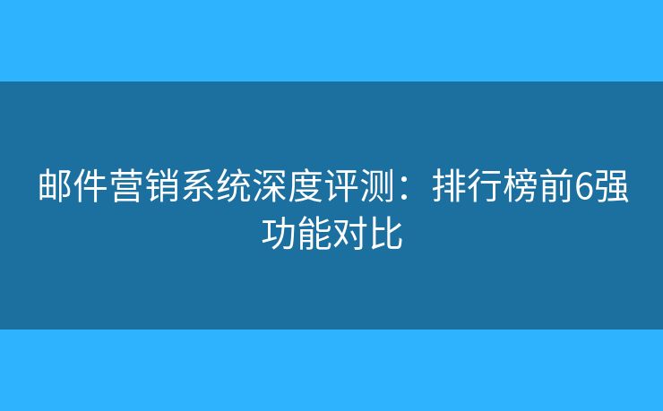 邮件营销系统深度评测：排行榜前6强功能对比