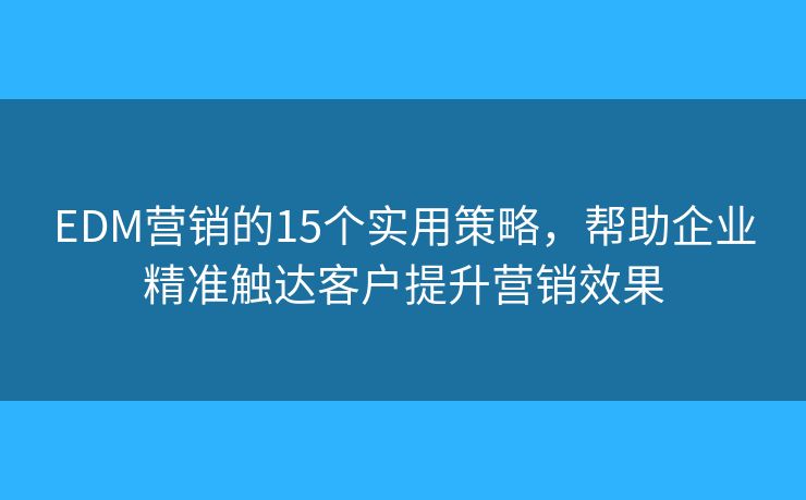 EDM营销的15个实用策略，帮助企业精准触达客户提升营销效果