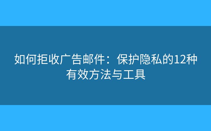 如何拒收广告邮件：保护隐私的12种有效方法与工具