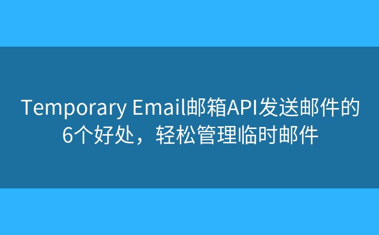 Temporary Email邮箱API发送邮件的6个好处，轻松管理临时邮件