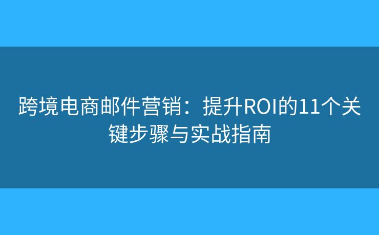 跨境电商邮件营销：提升ROI的11个关键步骤与实战指南