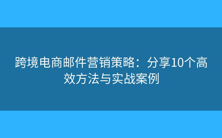 跨境电商邮件营销策略：分享10个高效方法与实战案例