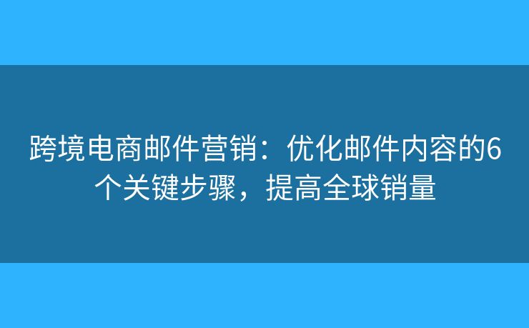 跨境电商邮件营销：优化邮件内容的6个关键步骤，提高全球销量