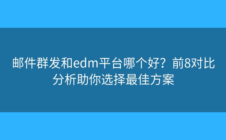 邮件群发和edm平台哪个好？前8对比分析助你选择最佳方案