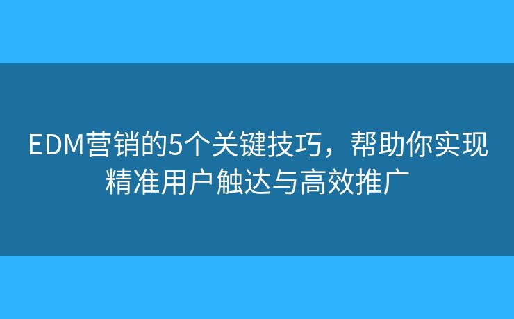 EDM营销的5个关键技巧，帮助你实现精准用户触达与高效推广