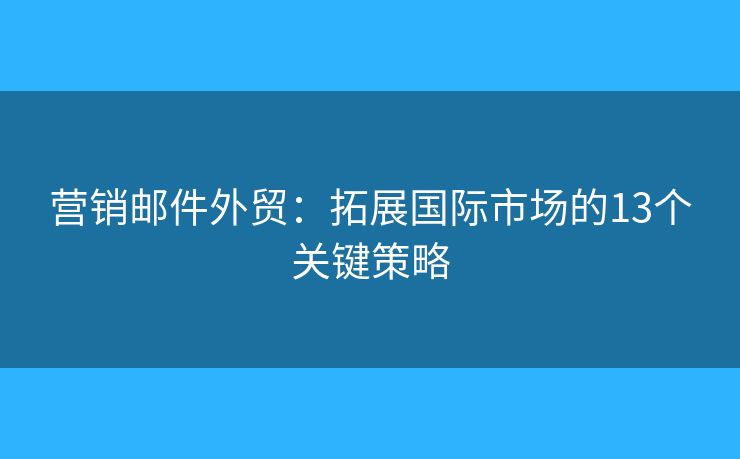 营销邮件外贸：拓展国际市场的13个关键策略