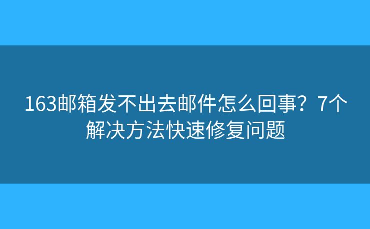 163邮箱发不出去邮件怎么回事？7个解决方法快速修复问题