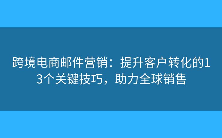 跨境电商邮件营销：提升客户转化的13个关键技巧，助力全球销售