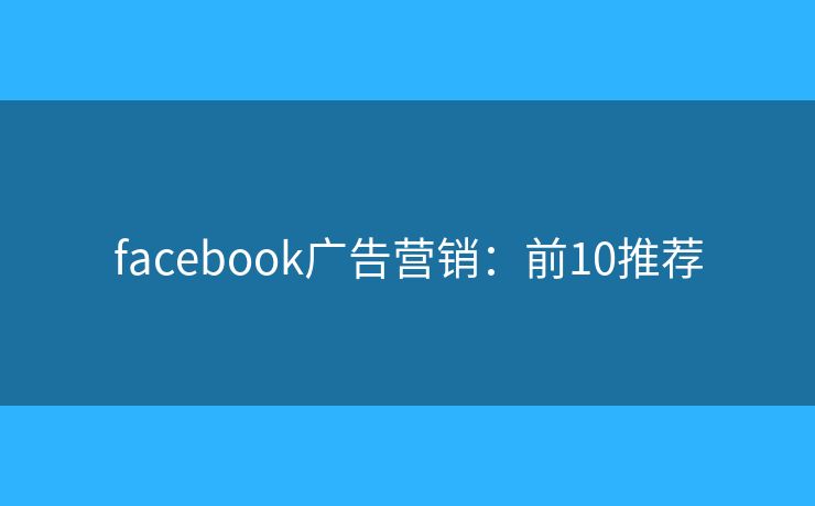 facebook广告营销:前10推荐 facebook广告营销:前10推荐