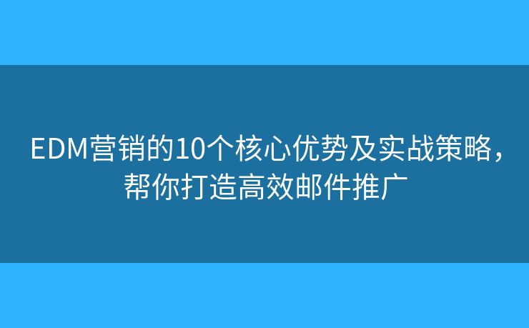EDM营销的10个核心优势及实战策略，帮你打造高效邮件推广