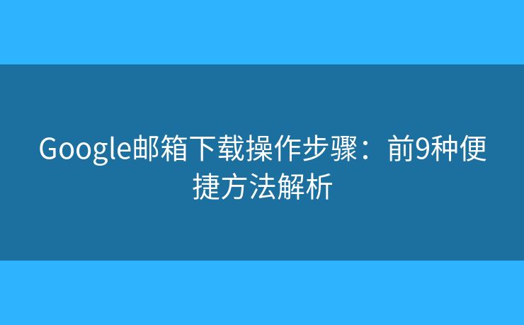 Google邮箱下载操作步骤：前9种便捷方法解析
