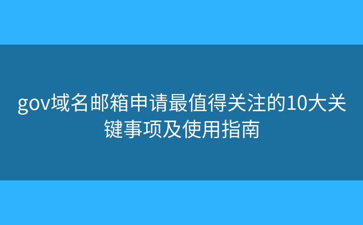gov域名邮箱申请最值得关注的10大关键事项及使用指南