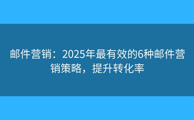 邮件营销：2025年最有效的6种邮件营销策略，提升转化率