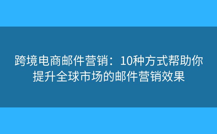跨境电商邮件营销：10种方式帮助你提升全球市场的邮件营销效果