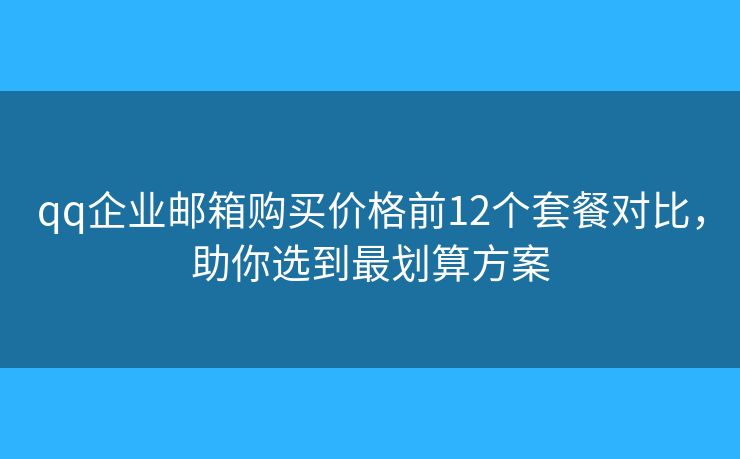 qq企业邮箱购买价格前12个套餐对比，助你选到最划算方案