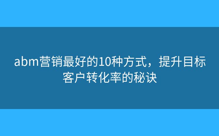 abm营销最好的10种方式，提升目标客户转化率的秘诀