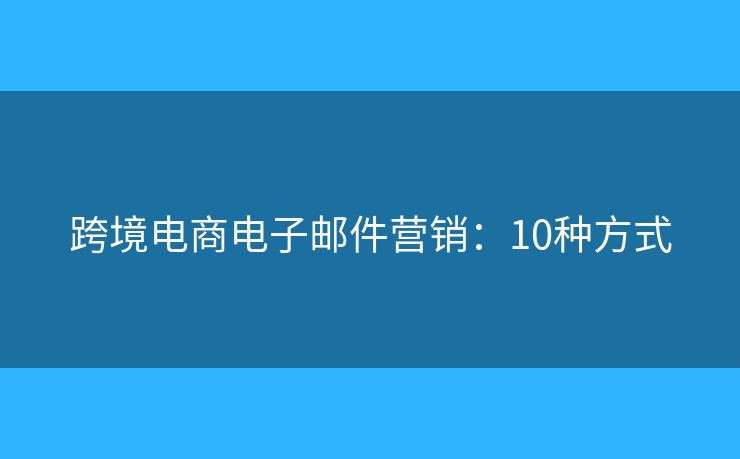 跨境电商电子邮件营销:10种方式 跨境电商电子邮件营销:10种方式