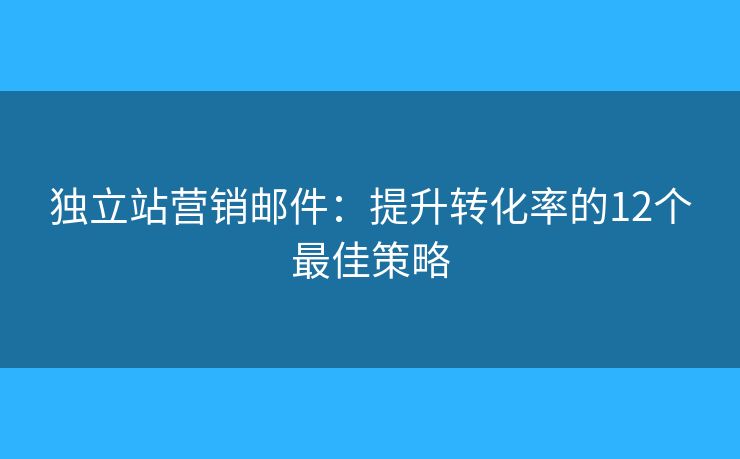 独立站营销邮件：提升转化率的12个最佳策略