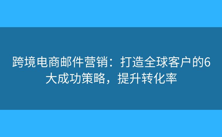 跨境电商邮件营销：打造全球客户的6大成功策略，提升转化率