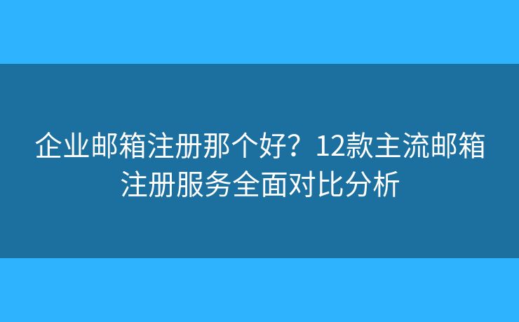 企业邮箱注册那个好？12款主流邮箱注册服务全面对比分析